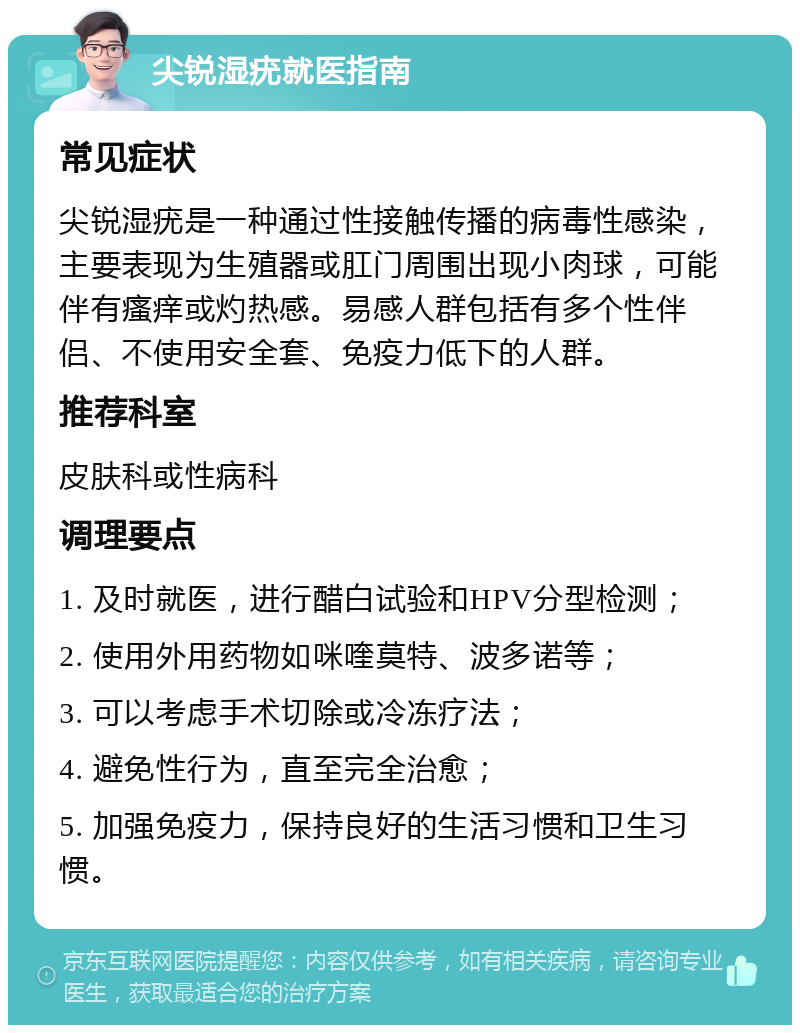 尖锐湿疣就医指南 常见症状 尖锐湿疣是一种通过性接触传播的病毒性感染，主要表现为生殖器或肛门周围出现小肉球，可能伴有瘙痒或灼热感。易感人群包括有多个性伴侣、不使用安全套、免疫力低下的人群。 推荐科室 皮肤科或性病科 调理要点 1. 及时就医，进行醋白试验和HPV分型检测； 2. 使用外用药物如咪喹莫特、波多诺等； 3. 可以考虑手术切除或冷冻疗法； 4. 避免性行为，直至完全治愈； 5. 加强免疫力，保持良好的生活习惯和卫生习惯。