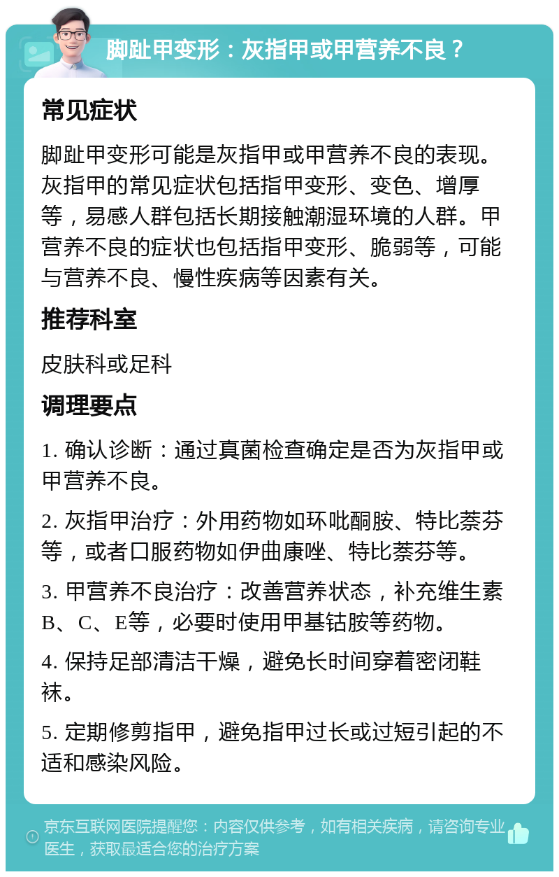 脚趾甲变形：灰指甲或甲营养不良？ 常见症状 脚趾甲变形可能是灰指甲或甲营养不良的表现。灰指甲的常见症状包括指甲变形、变色、增厚等，易感人群包括长期接触潮湿环境的人群。甲营养不良的症状也包括指甲变形、脆弱等，可能与营养不良、慢性疾病等因素有关。 推荐科室 皮肤科或足科 调理要点 1. 确认诊断：通过真菌检查确定是否为灰指甲或甲营养不良。 2. 灰指甲治疗：外用药物如环吡酮胺、特比萘芬等，或者口服药物如伊曲康唑、特比萘芬等。 3. 甲营养不良治疗：改善营养状态，补充维生素B、C、E等，必要时使用甲基钴胺等药物。 4. 保持足部清洁干燥，避免长时间穿着密闭鞋袜。 5. 定期修剪指甲，避免指甲过长或过短引起的不适和感染风险。