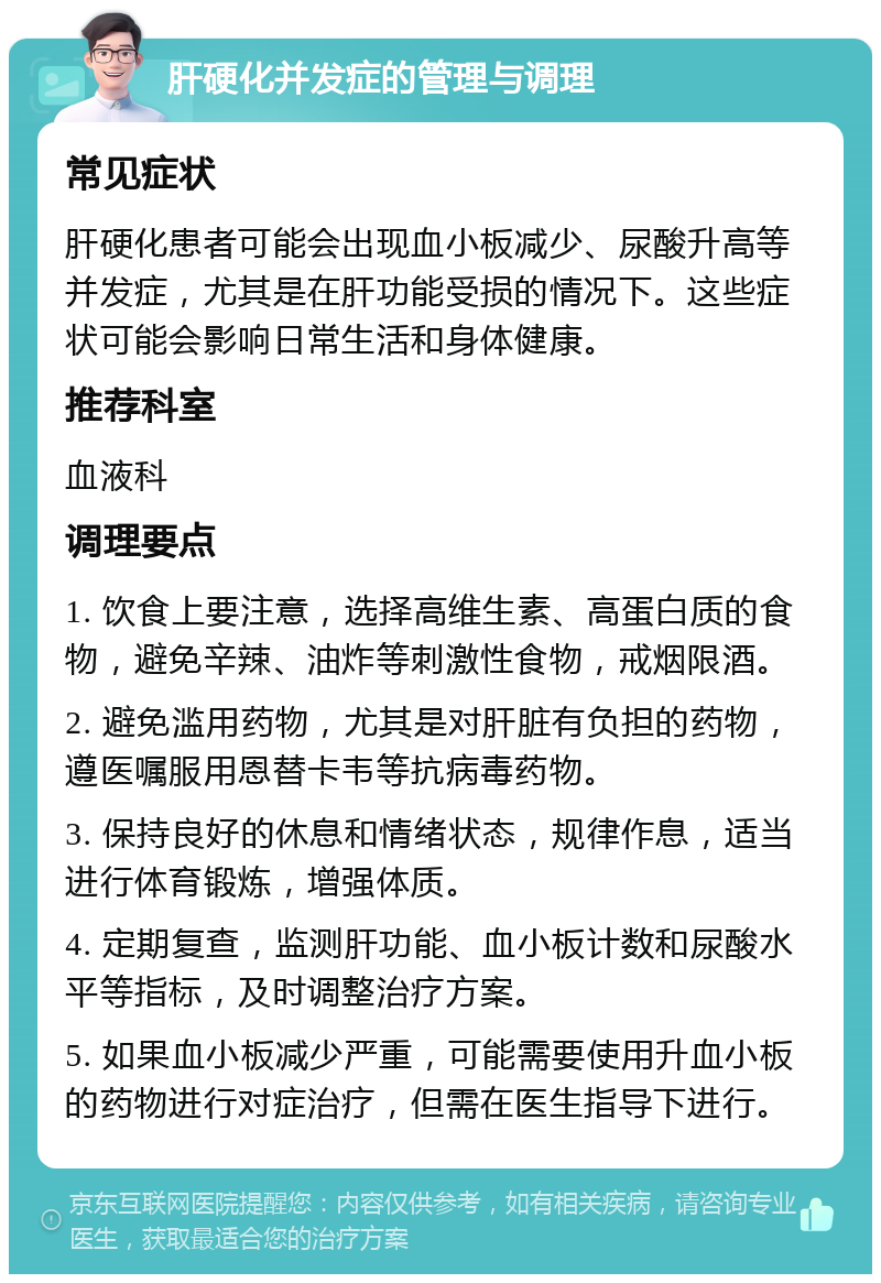 肝硬化并发症的管理与调理 常见症状 肝硬化患者可能会出现血小板减少、尿酸升高等并发症，尤其是在肝功能受损的情况下。这些症状可能会影响日常生活和身体健康。 推荐科室 血液科 调理要点 1. 饮食上要注意，选择高维生素、高蛋白质的食物，避免辛辣、油炸等刺激性食物，戒烟限酒。 2. 避免滥用药物，尤其是对肝脏有负担的药物，遵医嘱服用恩替卡韦等抗病毒药物。 3. 保持良好的休息和情绪状态，规律作息，适当进行体育锻炼，增强体质。 4. 定期复查，监测肝功能、血小板计数和尿酸水平等指标，及时调整治疗方案。 5. 如果血小板减少严重，可能需要使用升血小板的药物进行对症治疗，但需在医生指导下进行。