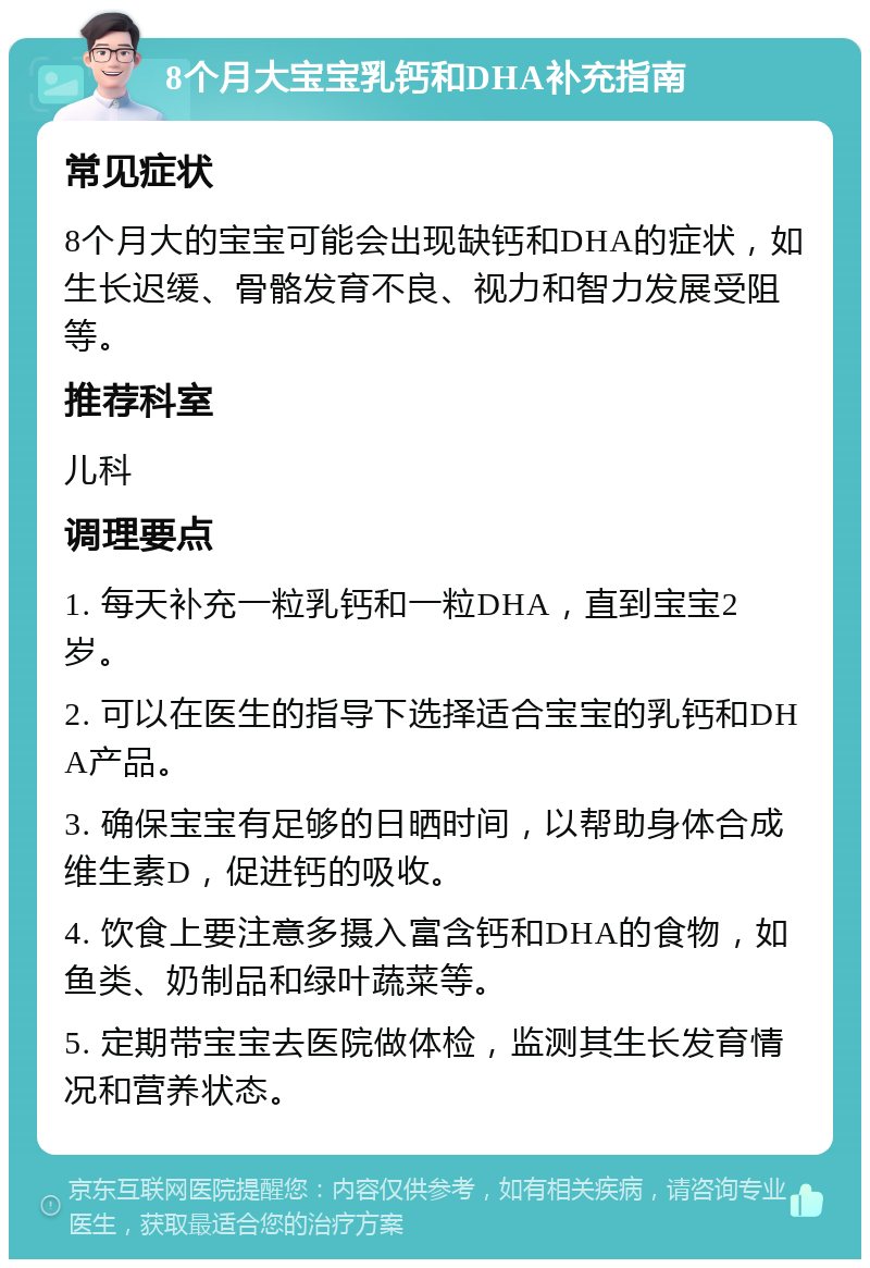 8个月大宝宝乳钙和DHA补充指南 常见症状 8个月大的宝宝可能会出现缺钙和DHA的症状，如生长迟缓、骨骼发育不良、视力和智力发展受阻等。 推荐科室 儿科 调理要点 1. 每天补充一粒乳钙和一粒DHA，直到宝宝2岁。 2. 可以在医生的指导下选择适合宝宝的乳钙和DHA产品。 3. 确保宝宝有足够的日晒时间，以帮助身体合成维生素D，促进钙的吸收。 4. 饮食上要注意多摄入富含钙和DHA的食物，如鱼类、奶制品和绿叶蔬菜等。 5. 定期带宝宝去医院做体检，监测其生长发育情况和营养状态。