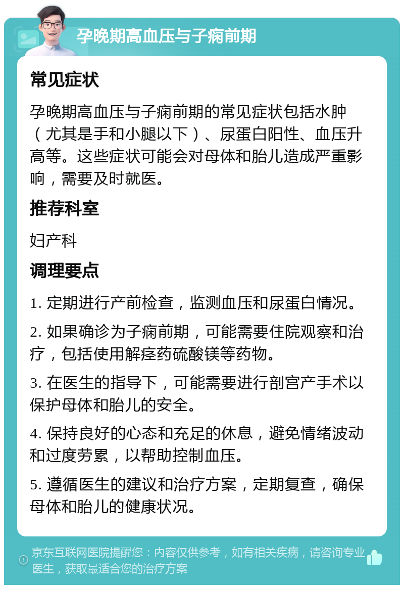 孕晚期高血压与子痫前期 常见症状 孕晚期高血压与子痫前期的常见症状包括水肿（尤其是手和小腿以下）、尿蛋白阳性、血压升高等。这些症状可能会对母体和胎儿造成严重影响，需要及时就医。 推荐科室 妇产科 调理要点 1. 定期进行产前检查，监测血压和尿蛋白情况。 2. 如果确诊为子痫前期，可能需要住院观察和治疗，包括使用解痉药硫酸镁等药物。 3. 在医生的指导下，可能需要进行剖宫产手术以保护母体和胎儿的安全。 4. 保持良好的心态和充足的休息，避免情绪波动和过度劳累，以帮助控制血压。 5. 遵循医生的建议和治疗方案，定期复查，确保母体和胎儿的健康状况。