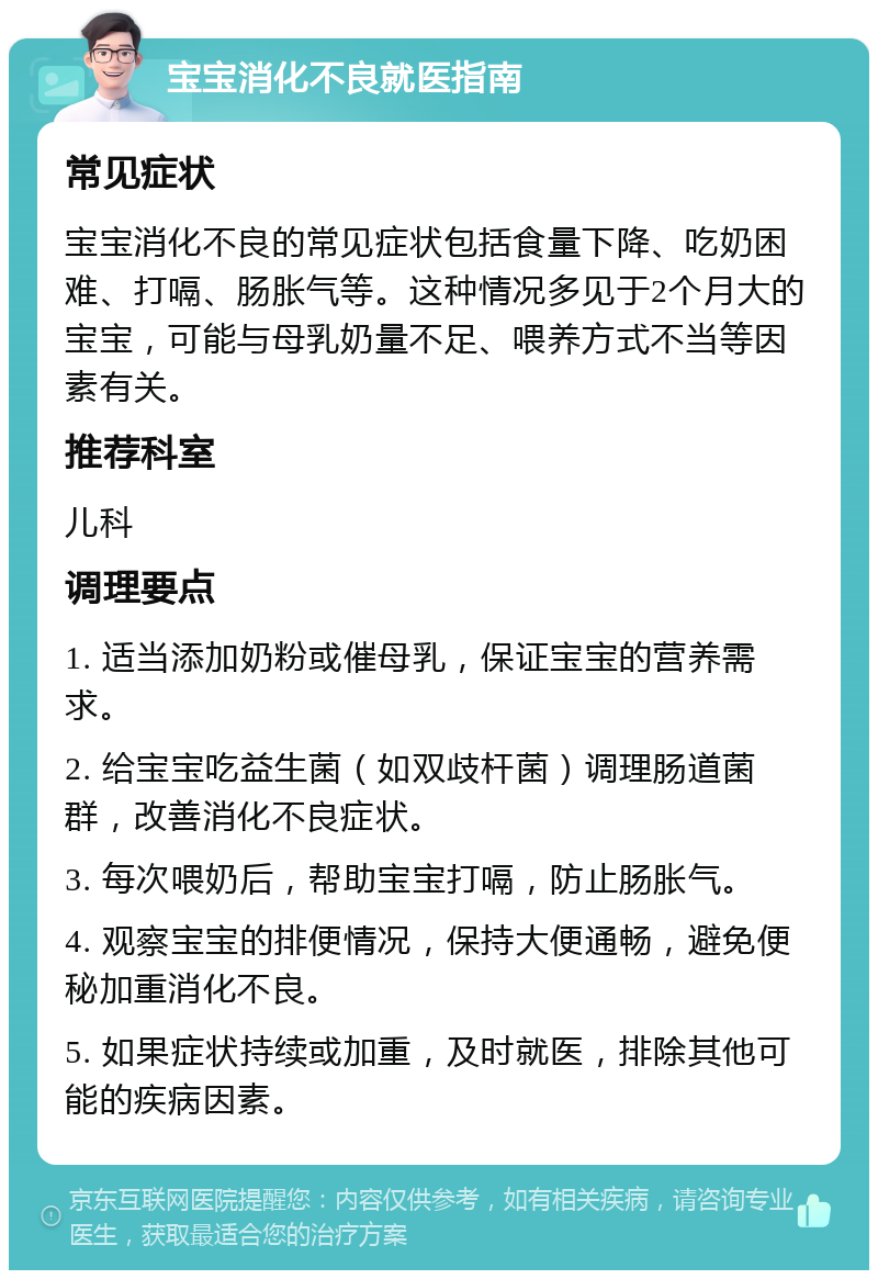 宝宝消化不良就医指南 常见症状 宝宝消化不良的常见症状包括食量下降、吃奶困难、打嗝、肠胀气等。这种情况多见于2个月大的宝宝，可能与母乳奶量不足、喂养方式不当等因素有关。 推荐科室 儿科 调理要点 1. 适当添加奶粉或催母乳，保证宝宝的营养需求。 2. 给宝宝吃益生菌（如双歧杆菌）调理肠道菌群，改善消化不良症状。 3. 每次喂奶后，帮助宝宝打嗝，防止肠胀气。 4. 观察宝宝的排便情况，保持大便通畅，避免便秘加重消化不良。 5. 如果症状持续或加重，及时就医，排除其他可能的疾病因素。