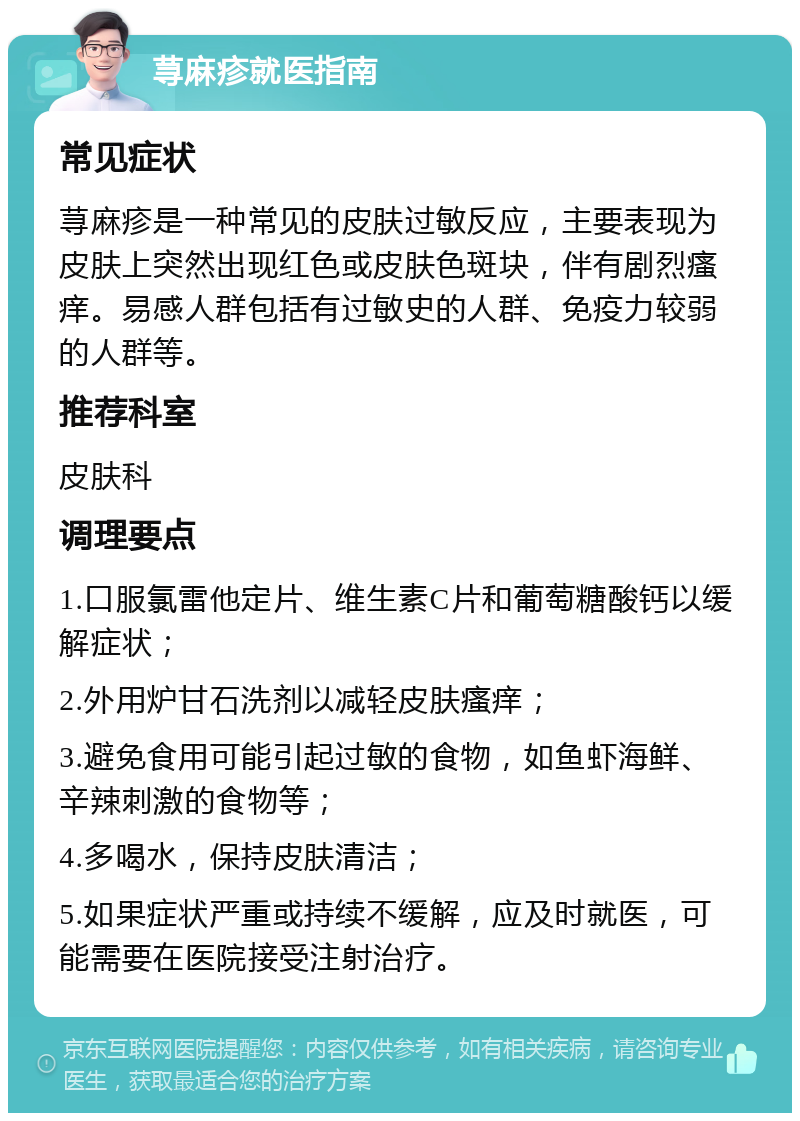 荨麻疹就医指南 常见症状 荨麻疹是一种常见的皮肤过敏反应，主要表现为皮肤上突然出现红色或皮肤色斑块，伴有剧烈瘙痒。易感人群包括有过敏史的人群、免疫力较弱的人群等。 推荐科室 皮肤科 调理要点 1.口服氯雷他定片、维生素C片和葡萄糖酸钙以缓解症状； 2.外用炉甘石洗剂以减轻皮肤瘙痒； 3.避免食用可能引起过敏的食物，如鱼虾海鲜、辛辣刺激的食物等； 4.多喝水，保持皮肤清洁； 5.如果症状严重或持续不缓解，应及时就医，可能需要在医院接受注射治疗。