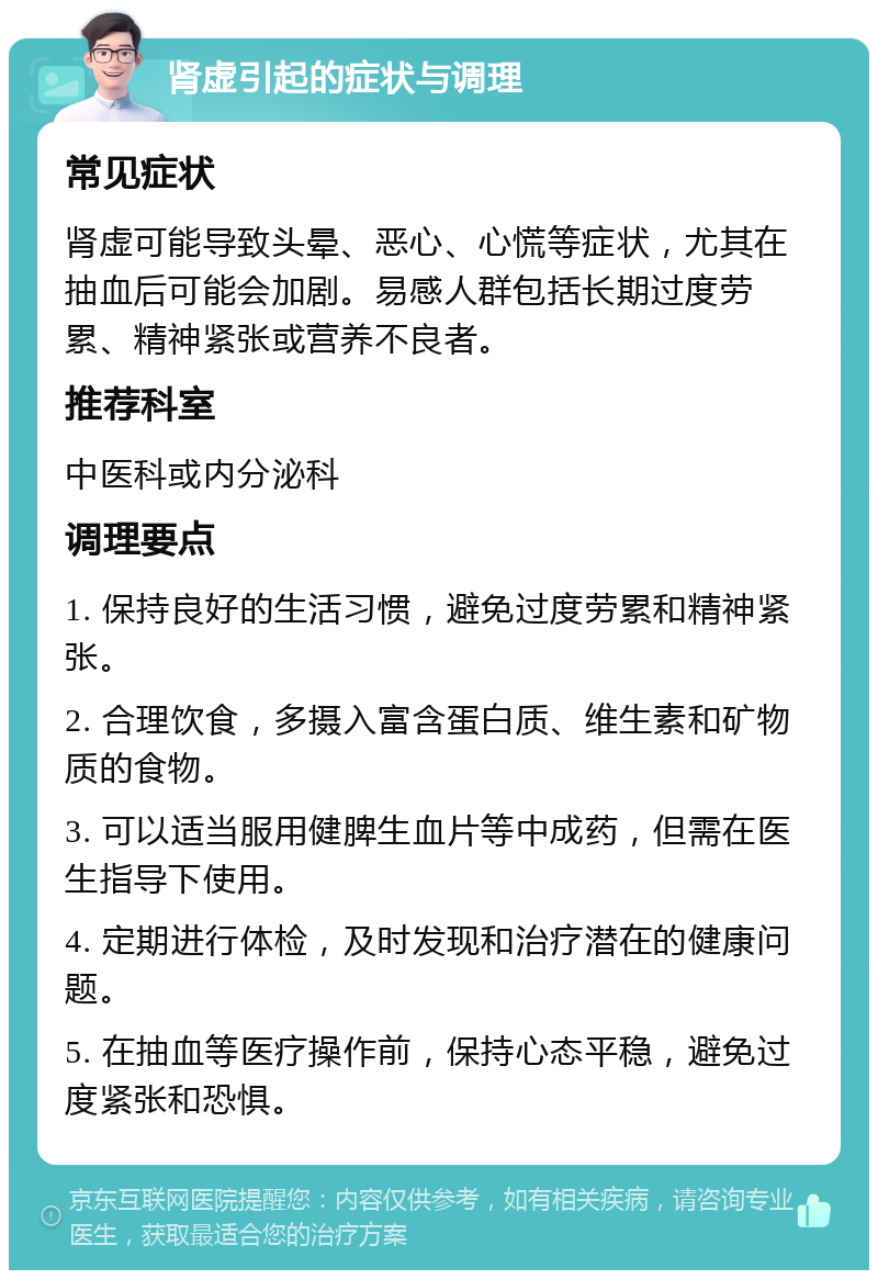 肾虚引起的症状与调理 常见症状 肾虚可能导致头晕、恶心、心慌等症状，尤其在抽血后可能会加剧。易感人群包括长期过度劳累、精神紧张或营养不良者。 推荐科室 中医科或内分泌科 调理要点 1. 保持良好的生活习惯，避免过度劳累和精神紧张。 2. 合理饮食，多摄入富含蛋白质、维生素和矿物质的食物。 3. 可以适当服用健脾生血片等中成药，但需在医生指导下使用。 4. 定期进行体检，及时发现和治疗潜在的健康问题。 5. 在抽血等医疗操作前，保持心态平稳，避免过度紧张和恐惧。