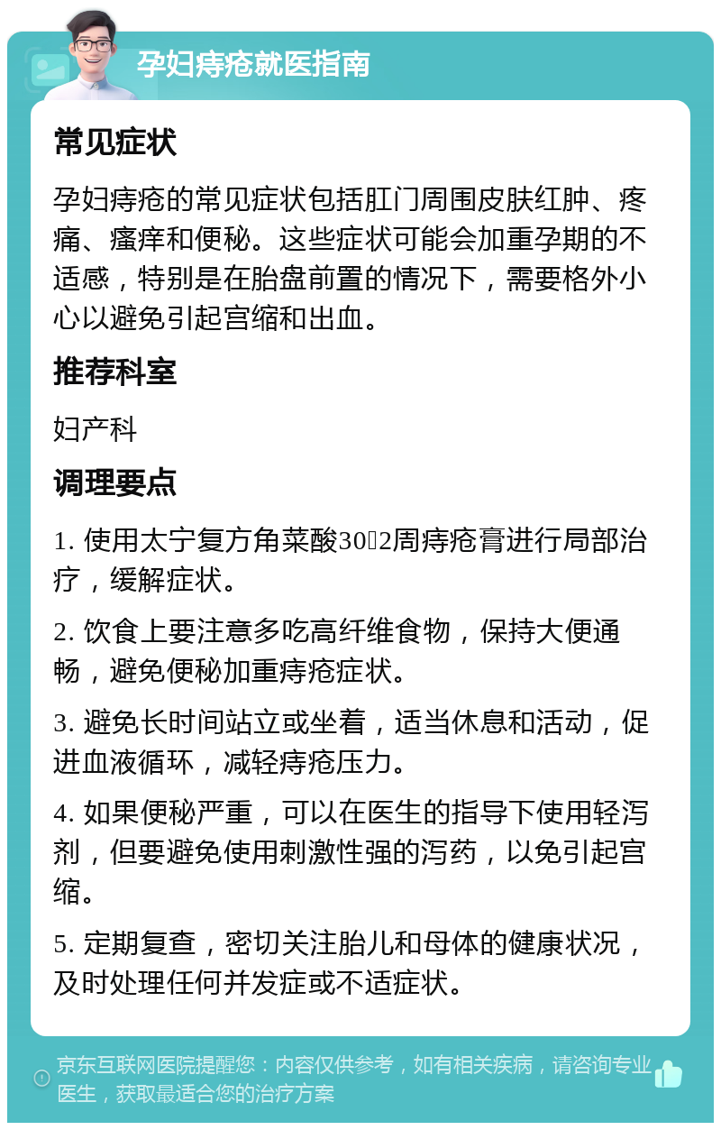 孕妇痔疮就医指南 常见症状 孕妇痔疮的常见症状包括肛门周围皮肤红肿、疼痛、瘙痒和便秘。这些症状可能会加重孕期的不适感，特别是在胎盘前置的情况下，需要格外小心以避免引起宫缩和出血。 推荐科室 妇产科 调理要点 1. 使用太宁复方角菜酸30➕2周痔疮膏进行局部治疗，缓解症状。 2. 饮食上要注意多吃高纤维食物，保持大便通畅，避免便秘加重痔疮症状。 3. 避免长时间站立或坐着，适当休息和活动，促进血液循环，减轻痔疮压力。 4. 如果便秘严重，可以在医生的指导下使用轻泻剂，但要避免使用刺激性强的泻药，以免引起宫缩。 5. 定期复查，密切关注胎儿和母体的健康状况，及时处理任何并发症或不适症状。