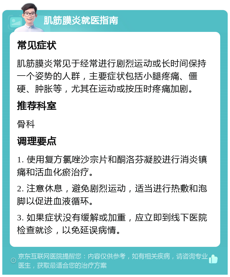 肌筋膜炎就医指南 常见症状 肌筋膜炎常见于经常进行剧烈运动或长时间保持一个姿势的人群，主要症状包括小腿疼痛、僵硬、肿胀等，尤其在运动或按压时疼痛加剧。 推荐科室 骨科 调理要点 1. 使用复方氯唑沙宗片和酮洛芬凝胶进行消炎镇痛和活血化瘀治疗。 2. 注意休息，避免剧烈运动，适当进行热敷和泡脚以促进血液循环。 3. 如果症状没有缓解或加重，应立即到线下医院检查就诊，以免延误病情。