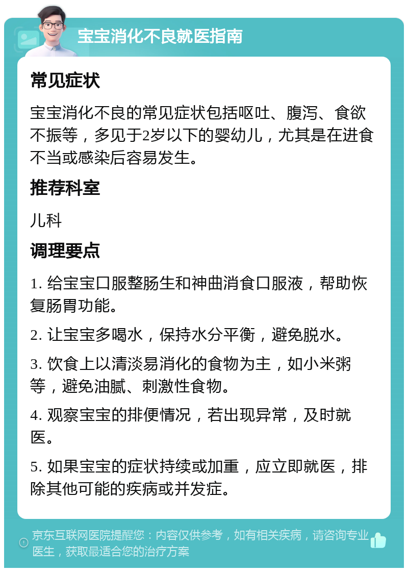 宝宝消化不良就医指南 常见症状 宝宝消化不良的常见症状包括呕吐、腹泻、食欲不振等，多见于2岁以下的婴幼儿，尤其是在进食不当或感染后容易发生。 推荐科室 儿科 调理要点 1. 给宝宝口服整肠生和神曲消食口服液，帮助恢复肠胃功能。 2. 让宝宝多喝水，保持水分平衡，避免脱水。 3. 饮食上以清淡易消化的食物为主，如小米粥等，避免油腻、刺激性食物。 4. 观察宝宝的排便情况，若出现异常，及时就医。 5. 如果宝宝的症状持续或加重，应立即就医，排除其他可能的疾病或并发症。