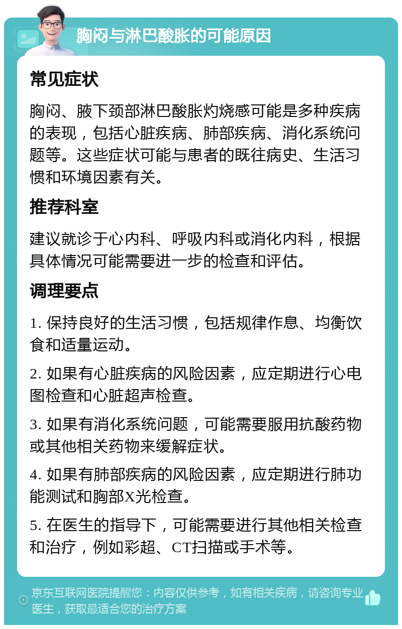 胸闷与淋巴酸胀的可能原因 常见症状 胸闷、腋下颈部淋巴酸胀灼烧感可能是多种疾病的表现，包括心脏疾病、肺部疾病、消化系统问题等。这些症状可能与患者的既往病史、生活习惯和环境因素有关。 推荐科室 建议就诊于心内科、呼吸内科或消化内科，根据具体情况可能需要进一步的检查和评估。 调理要点 1. 保持良好的生活习惯，包括规律作息、均衡饮食和适量运动。 2. 如果有心脏疾病的风险因素，应定期进行心电图检查和心脏超声检查。 3. 如果有消化系统问题，可能需要服用抗酸药物或其他相关药物来缓解症状。 4. 如果有肺部疾病的风险因素，应定期进行肺功能测试和胸部X光检查。 5. 在医生的指导下，可能需要进行其他相关检查和治疗，例如彩超、CT扫描或手术等。