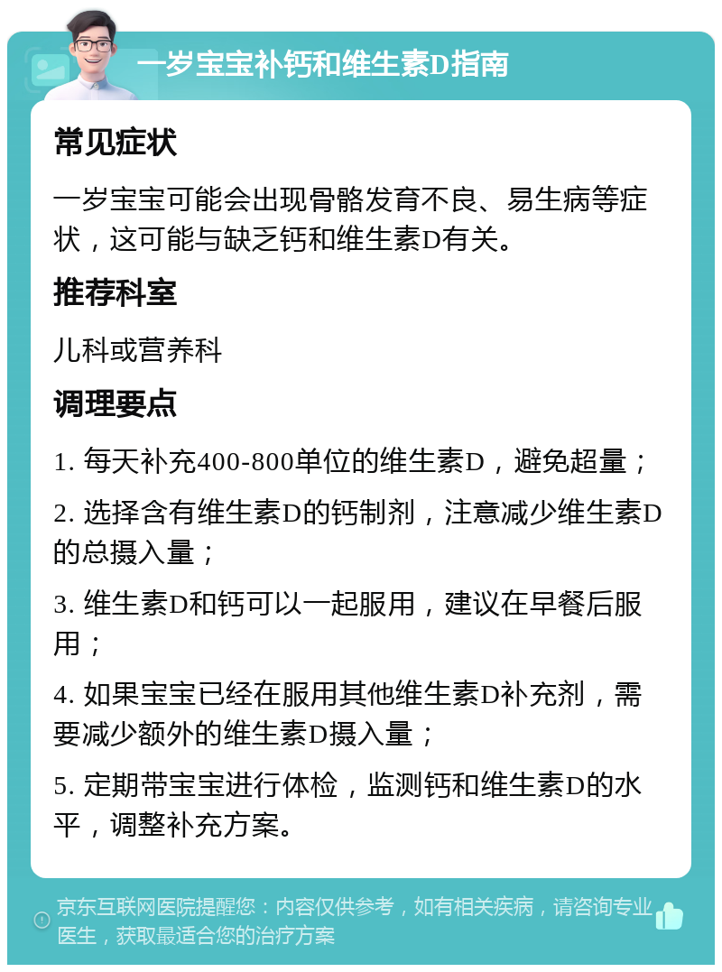 一岁宝宝补钙和维生素D指南 常见症状 一岁宝宝可能会出现骨骼发育不良、易生病等症状，这可能与缺乏钙和维生素D有关。 推荐科室 儿科或营养科 调理要点 1. 每天补充400-800单位的维生素D，避免超量； 2. 选择含有维生素D的钙制剂，注意减少维生素D的总摄入量； 3. 维生素D和钙可以一起服用，建议在早餐后服用； 4. 如果宝宝已经在服用其他维生素D补充剂，需要减少额外的维生素D摄入量； 5. 定期带宝宝进行体检，监测钙和维生素D的水平，调整补充方案。