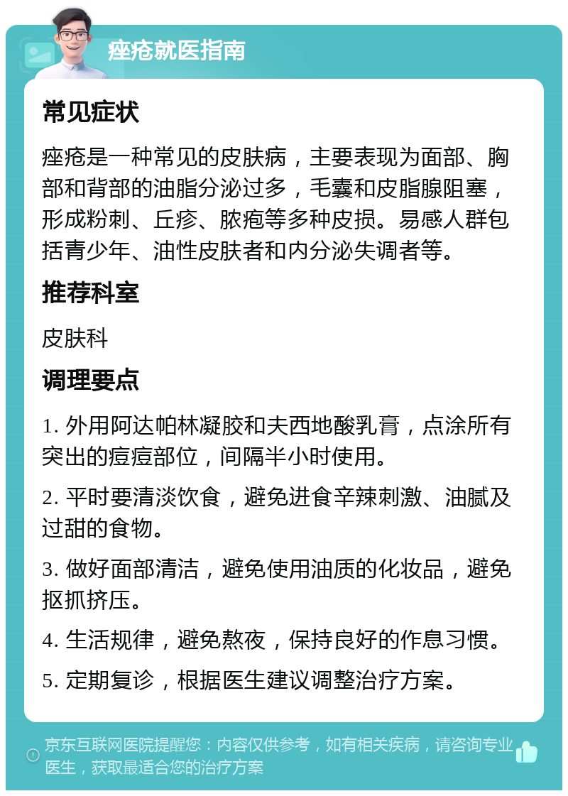 痤疮就医指南 常见症状 痤疮是一种常见的皮肤病，主要表现为面部、胸部和背部的油脂分泌过多，毛囊和皮脂腺阻塞，形成粉刺、丘疹、脓疱等多种皮损。易感人群包括青少年、油性皮肤者和内分泌失调者等。 推荐科室 皮肤科 调理要点 1. 外用阿达帕林凝胶和夫西地酸乳膏，点涂所有突出的痘痘部位，间隔半小时使用。 2. 平时要清淡饮食，避免进食辛辣刺激、油腻及过甜的食物。 3. 做好面部清洁，避免使用油质的化妆品，避免抠抓挤压。 4. 生活规律，避免熬夜，保持良好的作息习惯。 5. 定期复诊，根据医生建议调整治疗方案。