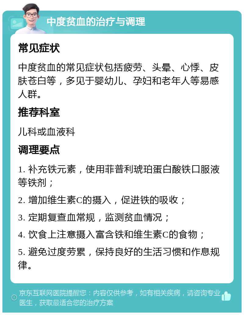 中度贫血的治疗与调理 常见症状 中度贫血的常见症状包括疲劳、头晕、心悸、皮肤苍白等，多见于婴幼儿、孕妇和老年人等易感人群。 推荐科室 儿科或血液科 调理要点 1. 补充铁元素，使用菲普利琥珀蛋白酸铁口服液等铁剂； 2. 增加维生素C的摄入，促进铁的吸收； 3. 定期复查血常规，监测贫血情况； 4. 饮食上注意摄入富含铁和维生素C的食物； 5. 避免过度劳累，保持良好的生活习惯和作息规律。