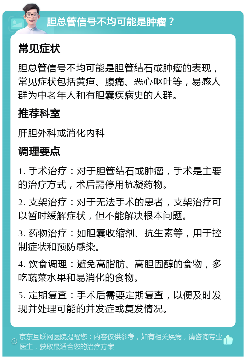 胆总管信号不均可能是肿瘤？ 常见症状 胆总管信号不均可能是胆管结石或肿瘤的表现，常见症状包括黄疸、腹痛、恶心呕吐等，易感人群为中老年人和有胆囊疾病史的人群。 推荐科室 肝胆外科或消化内科 调理要点 1. 手术治疗：对于胆管结石或肿瘤，手术是主要的治疗方式，术后需停用抗凝药物。 2. 支架治疗：对于无法手术的患者，支架治疗可以暂时缓解症状，但不能解决根本问题。 3. 药物治疗：如胆囊收缩剂、抗生素等，用于控制症状和预防感染。 4. 饮食调理：避免高脂肪、高胆固醇的食物，多吃蔬菜水果和易消化的食物。 5. 定期复查：手术后需要定期复查，以便及时发现并处理可能的并发症或复发情况。