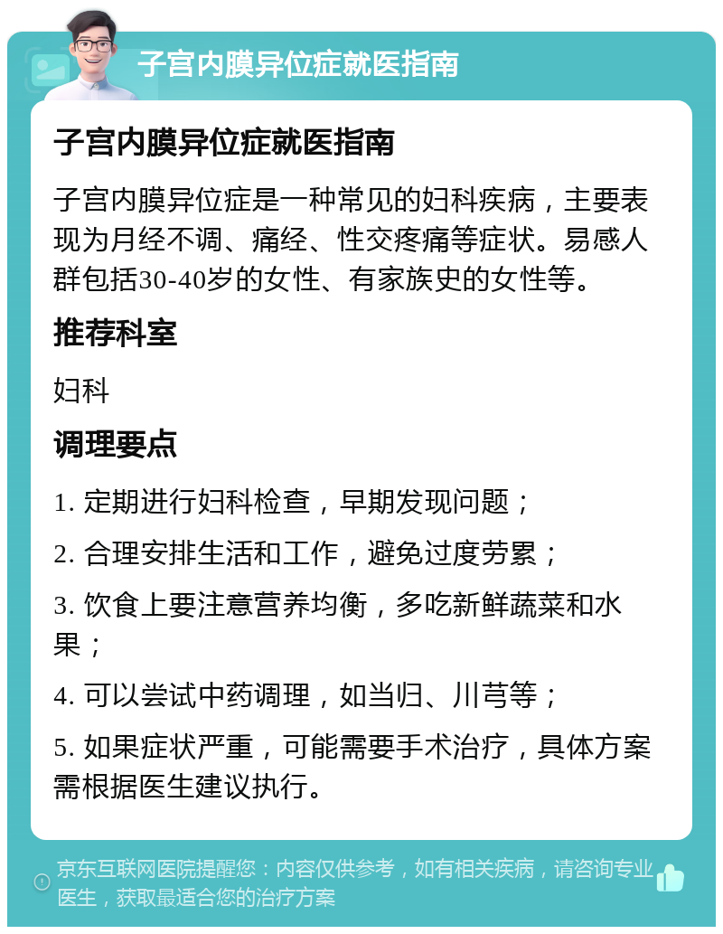 子宫内膜异位症就医指南 子宫内膜异位症就医指南 子宫内膜异位症是一种常见的妇科疾病，主要表现为月经不调、痛经、性交疼痛等症状。易感人群包括30-40岁的女性、有家族史的女性等。 推荐科室 妇科 调理要点 1. 定期进行妇科检查，早期发现问题； 2. 合理安排生活和工作，避免过度劳累； 3. 饮食上要注意营养均衡，多吃新鲜蔬菜和水果； 4. 可以尝试中药调理，如当归、川芎等； 5. 如果症状严重，可能需要手术治疗，具体方案需根据医生建议执行。