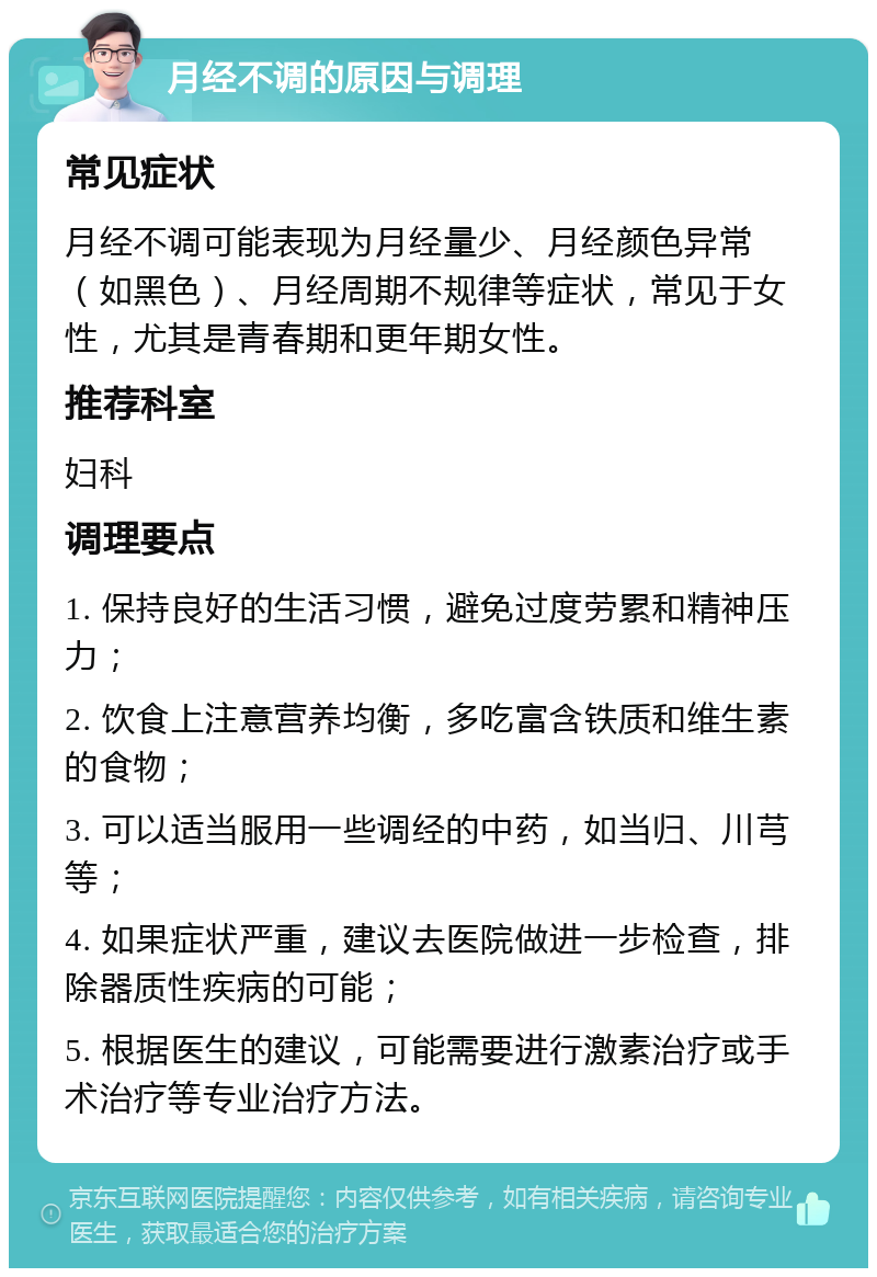 月经不调的原因与调理 常见症状 月经不调可能表现为月经量少、月经颜色异常（如黑色）、月经周期不规律等症状，常见于女性，尤其是青春期和更年期女性。 推荐科室 妇科 调理要点 1. 保持良好的生活习惯，避免过度劳累和精神压力； 2. 饮食上注意营养均衡，多吃富含铁质和维生素的食物； 3. 可以适当服用一些调经的中药，如当归、川芎等； 4. 如果症状严重，建议去医院做进一步检查，排除器质性疾病的可能； 5. 根据医生的建议，可能需要进行激素治疗或手术治疗等专业治疗方法。