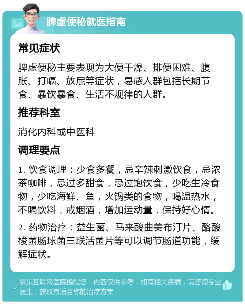 脾虚便秘就医指南 常见症状 脾虚便秘主要表现为大便干燥、排便困难、腹胀、打嗝、放屁等症状，易感人群包括长期节食、暴饮暴食、生活不规律的人群。 推荐科室 消化内科或中医科 调理要点 1. 饮食调理：少食多餐，忌辛辣刺激饮食，忌浓茶咖啡，忌过多甜食，忌过饱饮食，少吃生冷食物，少吃海鲜、鱼，火锅类的食物，喝温热水，不喝饮料，戒烟酒，增加运动量，保持好心情。 2. 药物治疗：益生菌、马来酸曲美布汀片、酪酸梭菌肠球菌三联活菌片等可以调节肠道功能，缓解症状。