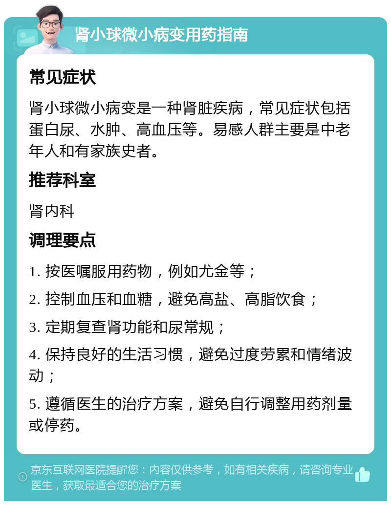 肾小球微小病变用药指南 常见症状 肾小球微小病变是一种肾脏疾病，常见症状包括蛋白尿、水肿、高血压等。易感人群主要是中老年人和有家族史者。 推荐科室 肾内科 调理要点 1. 按医嘱服用药物，例如尤金等； 2. 控制血压和血糖，避免高盐、高脂饮食； 3. 定期复查肾功能和尿常规； 4. 保持良好的生活习惯，避免过度劳累和情绪波动； 5. 遵循医生的治疗方案，避免自行调整用药剂量或停药。