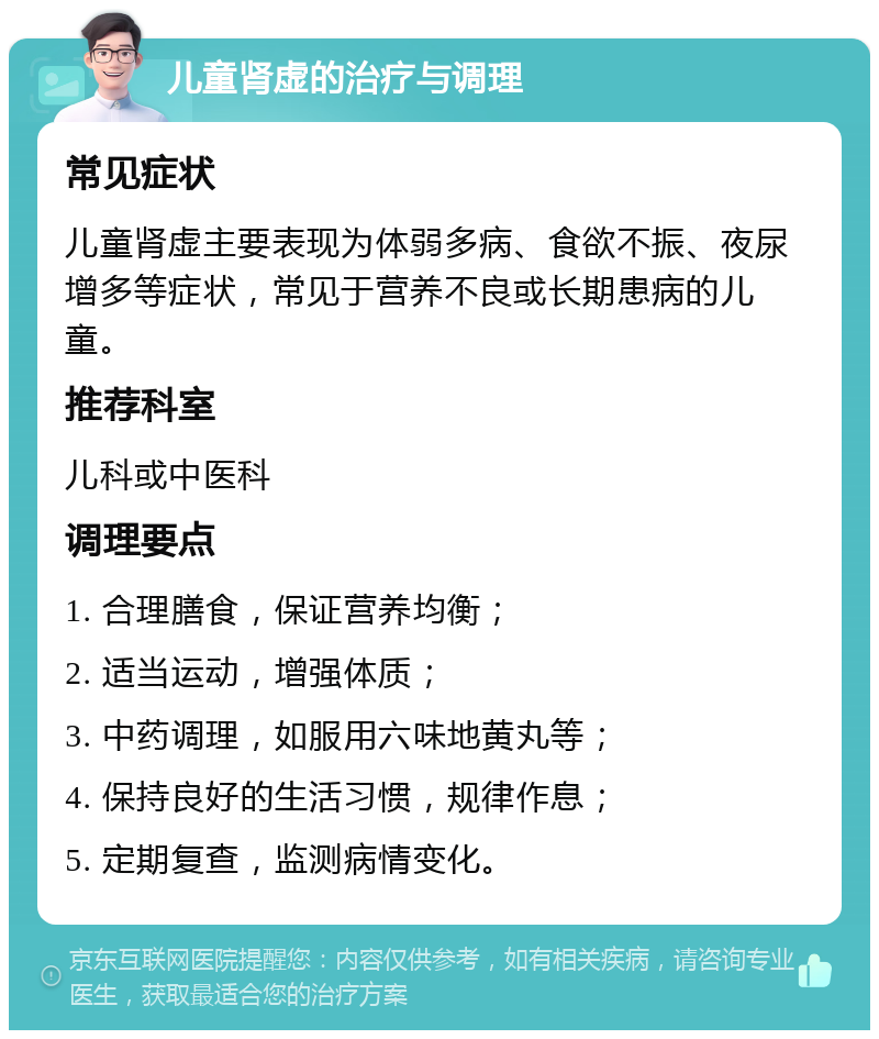 儿童肾虚的治疗与调理 常见症状 儿童肾虚主要表现为体弱多病、食欲不振、夜尿增多等症状，常见于营养不良或长期患病的儿童。 推荐科室 儿科或中医科 调理要点 1. 合理膳食，保证营养均衡； 2. 适当运动，增强体质； 3. 中药调理，如服用六味地黄丸等； 4. 保持良好的生活习惯，规律作息； 5. 定期复查，监测病情变化。