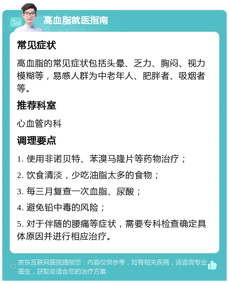 高血脂就医指南 常见症状 高血脂的常见症状包括头晕、乏力、胸闷、视力模糊等，易感人群为中老年人、肥胖者、吸烟者等。 推荐科室 心血管内科 调理要点 1. 使用非诺贝特、苯溴马隆片等药物治疗； 2. 饮食清淡，少吃油脂太多的食物； 3. 每三月复查一次血脂、尿酸； 4. 避免铅中毒的风险； 5. 对于伴随的腰痛等症状，需要专科检查确定具体原因并进行相应治疗。