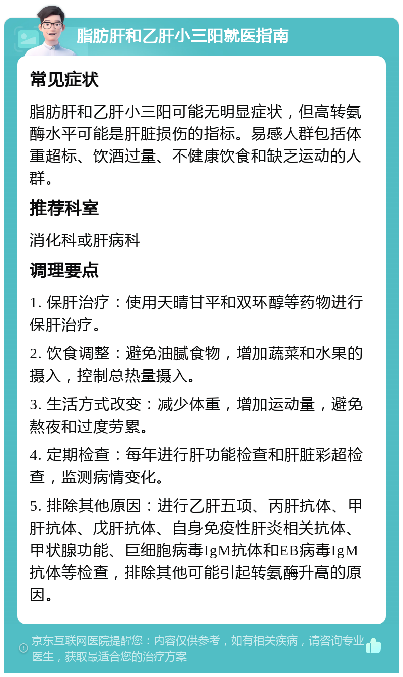 脂肪肝和乙肝小三阳就医指南 常见症状 脂肪肝和乙肝小三阳可能无明显症状，但高转氨酶水平可能是肝脏损伤的指标。易感人群包括体重超标、饮酒过量、不健康饮食和缺乏运动的人群。 推荐科室 消化科或肝病科 调理要点 1. 保肝治疗：使用天晴甘平和双环醇等药物进行保肝治疗。 2. 饮食调整：避免油腻食物，增加蔬菜和水果的摄入，控制总热量摄入。 3. 生活方式改变：减少体重，增加运动量，避免熬夜和过度劳累。 4. 定期检查：每年进行肝功能检查和肝脏彩超检查，监测病情变化。 5. 排除其他原因：进行乙肝五项、丙肝抗体、甲肝抗体、戊肝抗体、自身免疫性肝炎相关抗体、甲状腺功能、巨细胞病毒IgM抗体和EB病毒IgM抗体等检查，排除其他可能引起转氨酶升高的原因。