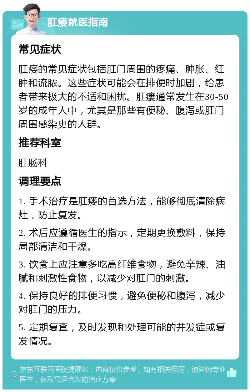 肛瘘就医指南 常见症状 肛瘘的常见症状包括肛门周围的疼痛、肿胀、红肿和流脓。这些症状可能会在排便时加剧，给患者带来极大的不适和困扰。肛瘘通常发生在30-50岁的成年人中，尤其是那些有便秘、腹泻或肛门周围感染史的人群。 推荐科室 肛肠科 调理要点 1. 手术治疗是肛瘘的首选方法，能够彻底清除病灶，防止复发。 2. 术后应遵循医生的指示，定期更换敷料，保持局部清洁和干燥。 3. 饮食上应注意多吃高纤维食物，避免辛辣、油腻和刺激性食物，以减少对肛门的刺激。 4. 保持良好的排便习惯，避免便秘和腹泻，减少对肛门的压力。 5. 定期复查，及时发现和处理可能的并发症或复发情况。