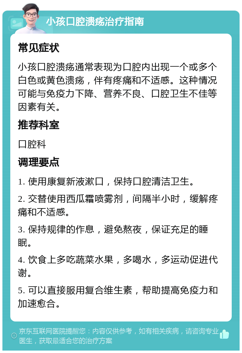 小孩口腔溃疡治疗指南 常见症状 小孩口腔溃疡通常表现为口腔内出现一个或多个白色或黄色溃疡，伴有疼痛和不适感。这种情况可能与免疫力下降、营养不良、口腔卫生不佳等因素有关。 推荐科室 口腔科 调理要点 1. 使用康复新液漱口，保持口腔清洁卫生。 2. 交替使用西瓜霜喷雾剂，间隔半小时，缓解疼痛和不适感。 3. 保持规律的作息，避免熬夜，保证充足的睡眠。 4. 饮食上多吃蔬菜水果，多喝水，多运动促进代谢。 5. 可以直接服用复合维生素，帮助提高免疫力和加速愈合。