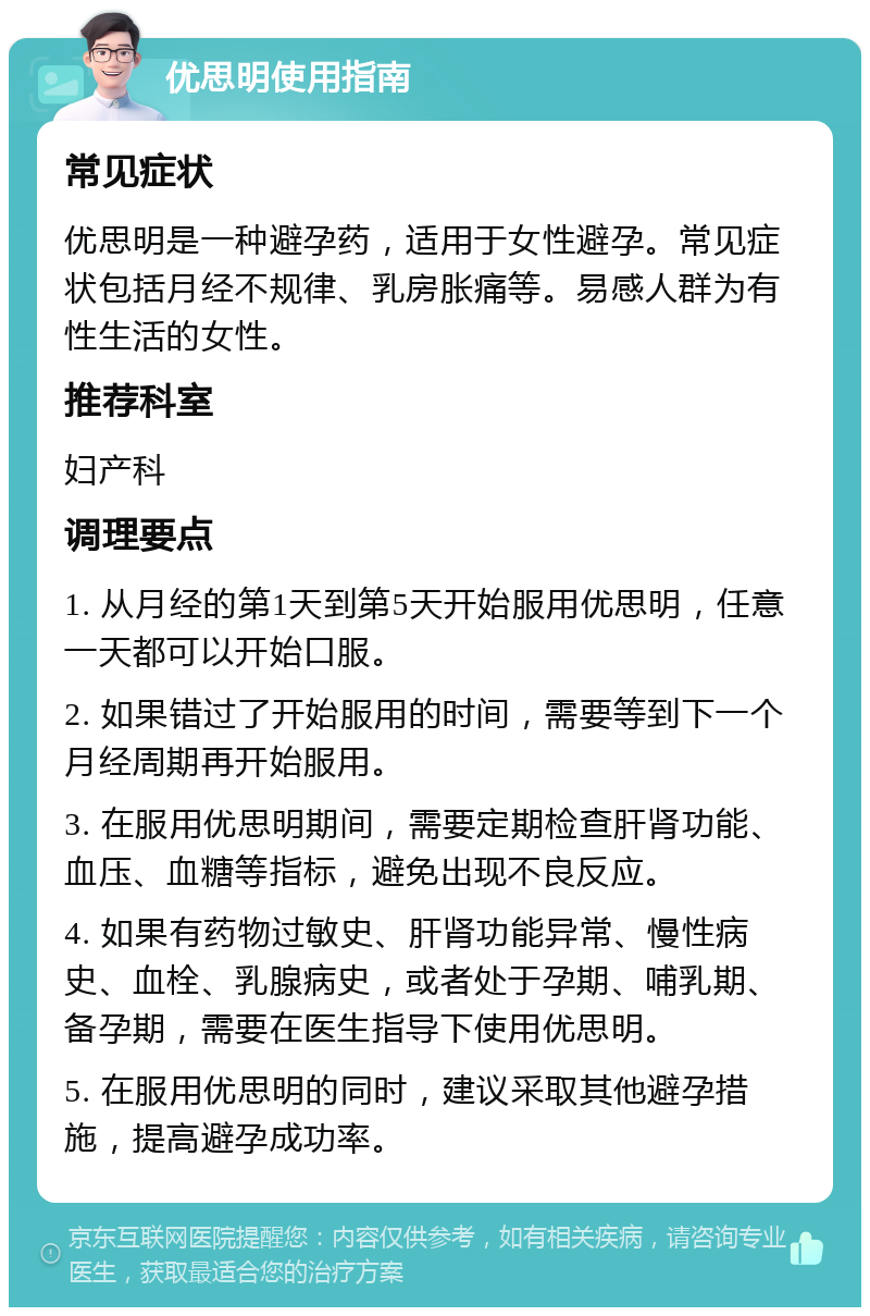 优思明使用指南 常见症状 优思明是一种避孕药，适用于女性避孕。常见症状包括月经不规律、乳房胀痛等。易感人群为有性生活的女性。 推荐科室 妇产科 调理要点 1. 从月经的第1天到第5天开始服用优思明，任意一天都可以开始口服。 2. 如果错过了开始服用的时间，需要等到下一个月经周期再开始服用。 3. 在服用优思明期间，需要定期检查肝肾功能、血压、血糖等指标，避免出现不良反应。 4. 如果有药物过敏史、肝肾功能异常、慢性病史、血栓、乳腺病史，或者处于孕期、哺乳期、备孕期，需要在医生指导下使用优思明。 5. 在服用优思明的同时，建议采取其他避孕措施，提高避孕成功率。