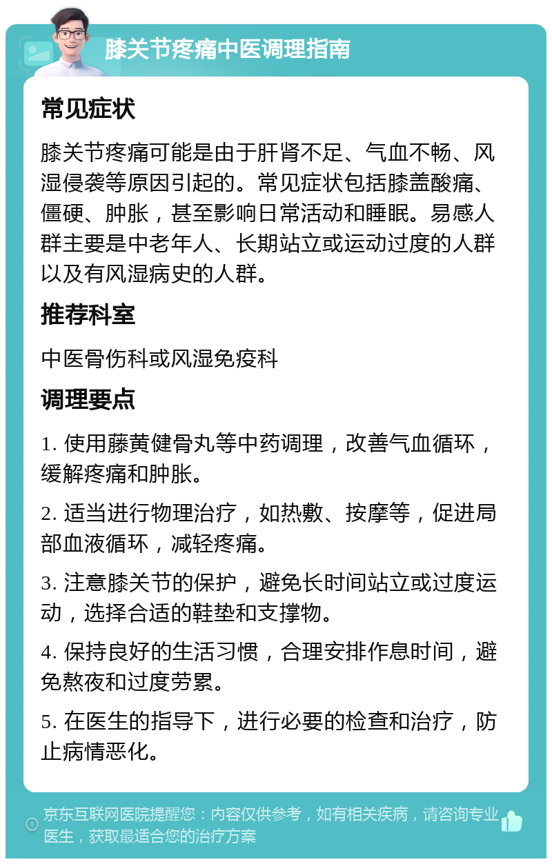 膝关节疼痛中医调理指南 常见症状 膝关节疼痛可能是由于肝肾不足、气血不畅、风湿侵袭等原因引起的。常见症状包括膝盖酸痛、僵硬、肿胀，甚至影响日常活动和睡眠。易感人群主要是中老年人、长期站立或运动过度的人群以及有风湿病史的人群。 推荐科室 中医骨伤科或风湿免疫科 调理要点 1. 使用藤黄健骨丸等中药调理，改善气血循环，缓解疼痛和肿胀。 2. 适当进行物理治疗，如热敷、按摩等，促进局部血液循环，减轻疼痛。 3. 注意膝关节的保护，避免长时间站立或过度运动，选择合适的鞋垫和支撑物。 4. 保持良好的生活习惯，合理安排作息时间，避免熬夜和过度劳累。 5. 在医生的指导下，进行必要的检查和治疗，防止病情恶化。