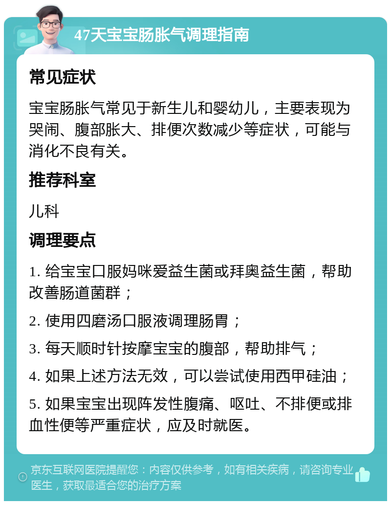 47天宝宝肠胀气调理指南 常见症状 宝宝肠胀气常见于新生儿和婴幼儿，主要表现为哭闹、腹部胀大、排便次数减少等症状，可能与消化不良有关。 推荐科室 儿科 调理要点 1. 给宝宝口服妈咪爱益生菌或拜奥益生菌，帮助改善肠道菌群； 2. 使用四磨汤口服液调理肠胃； 3. 每天顺时针按摩宝宝的腹部，帮助排气； 4. 如果上述方法无效，可以尝试使用西甲硅油； 5. 如果宝宝出现阵发性腹痛、呕吐、不排便或排血性便等严重症状，应及时就医。