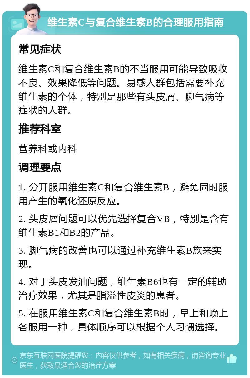 维生素C与复合维生素B的合理服用指南 常见症状 维生素C和复合维生素B的不当服用可能导致吸收不良、效果降低等问题。易感人群包括需要补充维生素的个体，特别是那些有头皮屑、脚气病等症状的人群。 推荐科室 营养科或内科 调理要点 1. 分开服用维生素C和复合维生素B，避免同时服用产生的氧化还原反应。 2. 头皮屑问题可以优先选择复合VB，特别是含有维生素B1和B2的产品。 3. 脚气病的改善也可以通过补充维生素B族来实现。 4. 对于头皮发油问题，维生素B6也有一定的辅助治疗效果，尤其是脂溢性皮炎的患者。 5. 在服用维生素C和复合维生素B时，早上和晚上各服用一种，具体顺序可以根据个人习惯选择。