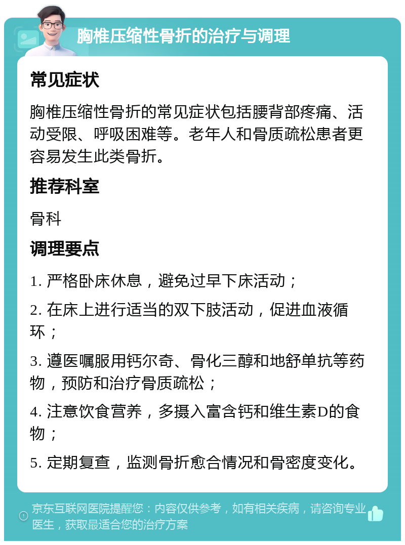 胸椎压缩性骨折的治疗与调理 常见症状 胸椎压缩性骨折的常见症状包括腰背部疼痛、活动受限、呼吸困难等。老年人和骨质疏松患者更容易发生此类骨折。 推荐科室 骨科 调理要点 1. 严格卧床休息，避免过早下床活动； 2. 在床上进行适当的双下肢活动，促进血液循环； 3. 遵医嘱服用钙尔奇、骨化三醇和地舒单抗等药物，预防和治疗骨质疏松； 4. 注意饮食营养，多摄入富含钙和维生素D的食物； 5. 定期复查，监测骨折愈合情况和骨密度变化。