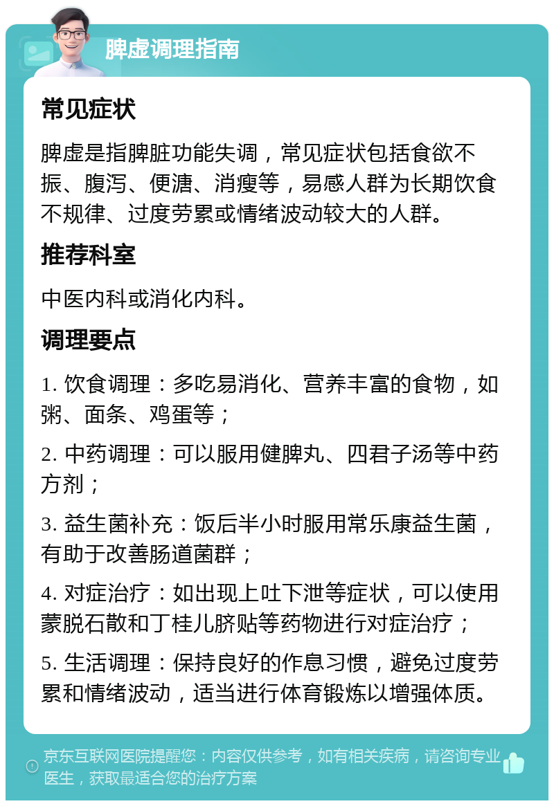 脾虚调理指南 常见症状 脾虚是指脾脏功能失调，常见症状包括食欲不振、腹泻、便溏、消瘦等，易感人群为长期饮食不规律、过度劳累或情绪波动较大的人群。 推荐科室 中医内科或消化内科。 调理要点 1. 饮食调理：多吃易消化、营养丰富的食物，如粥、面条、鸡蛋等； 2. 中药调理：可以服用健脾丸、四君子汤等中药方剂； 3. 益生菌补充：饭后半小时服用常乐康益生菌，有助于改善肠道菌群； 4. 对症治疗：如出现上吐下泄等症状，可以使用蒙脱石散和丁桂儿脐贴等药物进行对症治疗； 5. 生活调理：保持良好的作息习惯，避免过度劳累和情绪波动，适当进行体育锻炼以增强体质。