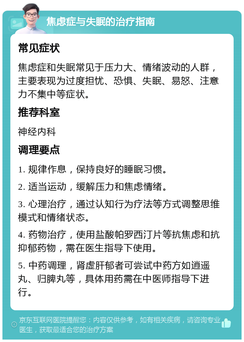 焦虑症与失眠的治疗指南 常见症状 焦虑症和失眠常见于压力大、情绪波动的人群，主要表现为过度担忧、恐惧、失眠、易怒、注意力不集中等症状。 推荐科室 神经内科 调理要点 1. 规律作息，保持良好的睡眠习惯。 2. 适当运动，缓解压力和焦虑情绪。 3. 心理治疗，通过认知行为疗法等方式调整思维模式和情绪状态。 4. 药物治疗，使用盐酸帕罗西汀片等抗焦虑和抗抑郁药物，需在医生指导下使用。 5. 中药调理，肾虚肝郁者可尝试中药方如逍遥丸、归脾丸等，具体用药需在中医师指导下进行。