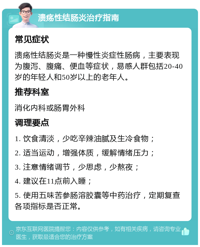 溃疡性结肠炎治疗指南 常见症状 溃疡性结肠炎是一种慢性炎症性肠病，主要表现为腹泻、腹痛、便血等症状，易感人群包括20-40岁的年轻人和50岁以上的老年人。 推荐科室 消化内科或肠胃外科 调理要点 1. 饮食清淡，少吃辛辣油腻及生冷食物； 2. 适当运动，增强体质，缓解情绪压力； 3. 注意情绪调节，少思虑，少熬夜； 4. 建议在11点前入睡； 5. 使用五味苦参肠溶胶囊等中药治疗，定期复查各项指标是否正常。