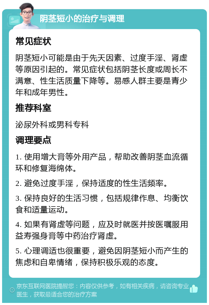 阴茎短小的治疗与调理 常见症状 阴茎短小可能是由于先天因素、过度手淫、肾虚等原因引起的。常见症状包括阴茎长度或周长不满意、性生活质量下降等。易感人群主要是青少年和成年男性。 推荐科室 泌尿外科或男科专科 调理要点 1. 使用增大膏等外用产品，帮助改善阴茎血流循环和修复海绵体。 2. 避免过度手淫，保持适度的性生活频率。 3. 保持良好的生活习惯，包括规律作息、均衡饮食和适量运动。 4. 如果有肾虚等问题，应及时就医并按医嘱服用益寿强身膏等中药治疗肾虚。 5. 心理调适也很重要，避免因阴茎短小而产生的焦虑和自卑情绪，保持积极乐观的态度。