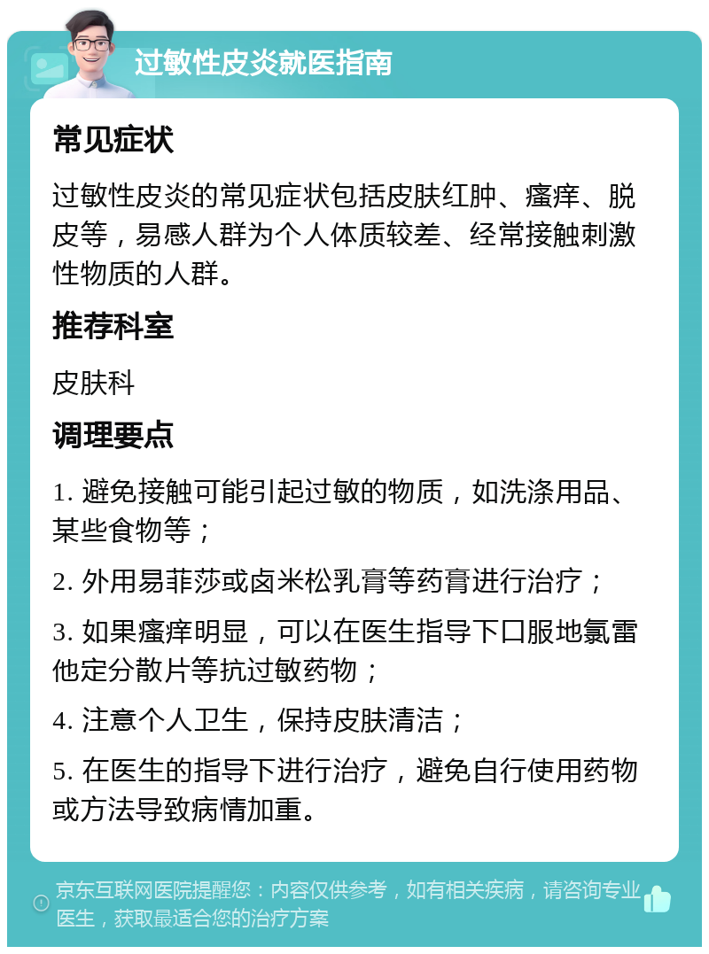 过敏性皮炎就医指南 常见症状 过敏性皮炎的常见症状包括皮肤红肿、瘙痒、脱皮等，易感人群为个人体质较差、经常接触刺激性物质的人群。 推荐科室 皮肤科 调理要点 1. 避免接触可能引起过敏的物质，如洗涤用品、某些食物等； 2. 外用易菲莎或卤米松乳膏等药膏进行治疗； 3. 如果瘙痒明显，可以在医生指导下口服地氯雷他定分散片等抗过敏药物； 4. 注意个人卫生，保持皮肤清洁； 5. 在医生的指导下进行治疗，避免自行使用药物或方法导致病情加重。