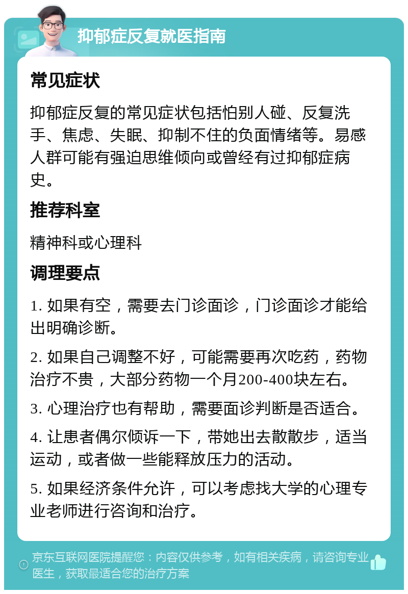 抑郁症反复就医指南 常见症状 抑郁症反复的常见症状包括怕别人碰、反复洗手、焦虑、失眠、抑制不住的负面情绪等。易感人群可能有强迫思维倾向或曾经有过抑郁症病史。 推荐科室 精神科或心理科 调理要点 1. 如果有空，需要去门诊面诊，门诊面诊才能给出明确诊断。 2. 如果自己调整不好，可能需要再次吃药，药物治疗不贵，大部分药物一个月200-400块左右。 3. 心理治疗也有帮助，需要面诊判断是否适合。 4. 让患者偶尔倾诉一下，带她出去散散步，适当运动，或者做一些能释放压力的活动。 5. 如果经济条件允许，可以考虑找大学的心理专业老师进行咨询和治疗。