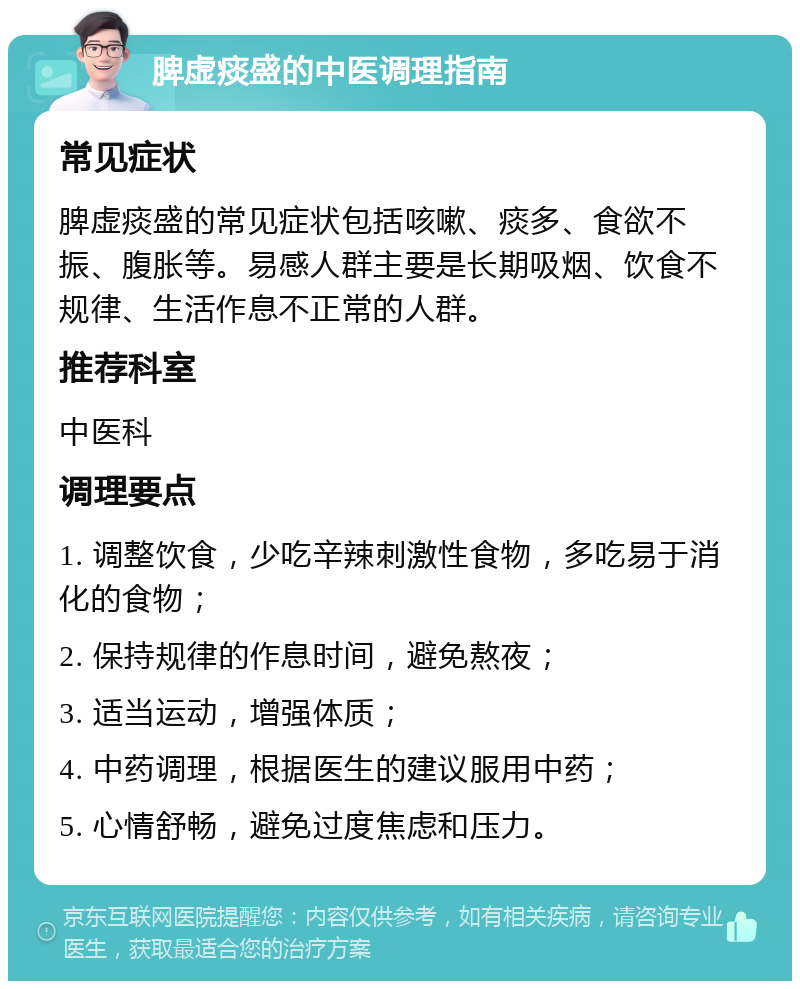 脾虚痰盛的中医调理指南 常见症状 脾虚痰盛的常见症状包括咳嗽、痰多、食欲不振、腹胀等。易感人群主要是长期吸烟、饮食不规律、生活作息不正常的人群。 推荐科室 中医科 调理要点 1. 调整饮食，少吃辛辣刺激性食物，多吃易于消化的食物； 2. 保持规律的作息时间，避免熬夜； 3. 适当运动，增强体质； 4. 中药调理，根据医生的建议服用中药； 5. 心情舒畅，避免过度焦虑和压力。