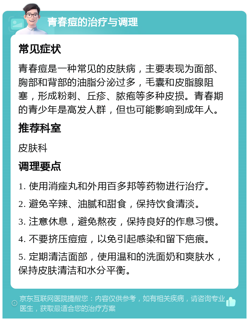 青春痘的治疗与调理 常见症状 青春痘是一种常见的皮肤病，主要表现为面部、胸部和背部的油脂分泌过多，毛囊和皮脂腺阻塞，形成粉刺、丘疹、脓疱等多种皮损。青春期的青少年是高发人群，但也可能影响到成年人。 推荐科室 皮肤科 调理要点 1. 使用消痤丸和外用百多邦等药物进行治疗。 2. 避免辛辣、油腻和甜食，保持饮食清淡。 3. 注意休息，避免熬夜，保持良好的作息习惯。 4. 不要挤压痘痘，以免引起感染和留下疤痕。 5. 定期清洁面部，使用温和的洗面奶和爽肤水，保持皮肤清洁和水分平衡。