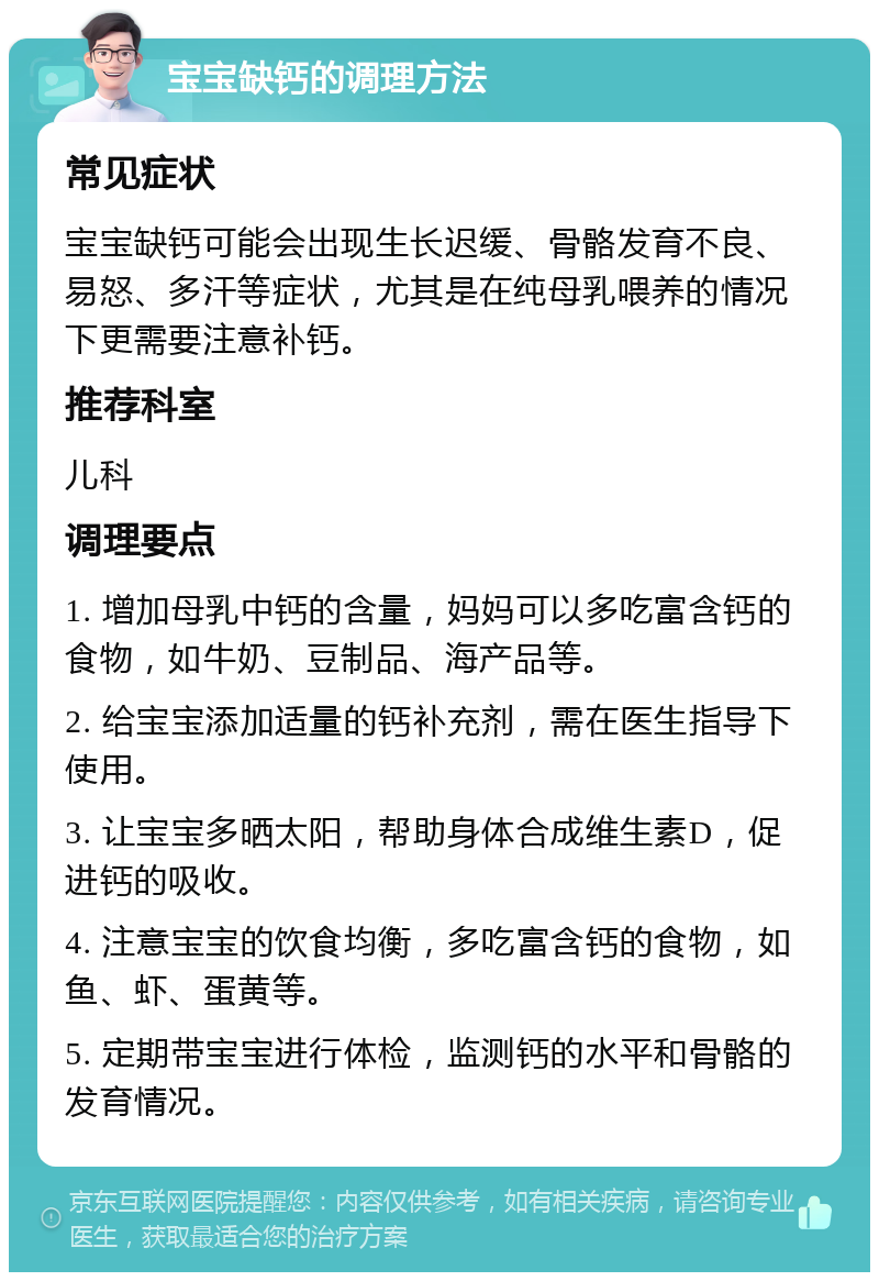 宝宝缺钙的调理方法 常见症状 宝宝缺钙可能会出现生长迟缓、骨骼发育不良、易怒、多汗等症状，尤其是在纯母乳喂养的情况下更需要注意补钙。 推荐科室 儿科 调理要点 1. 增加母乳中钙的含量，妈妈可以多吃富含钙的食物，如牛奶、豆制品、海产品等。 2. 给宝宝添加适量的钙补充剂，需在医生指导下使用。 3. 让宝宝多晒太阳，帮助身体合成维生素D，促进钙的吸收。 4. 注意宝宝的饮食均衡，多吃富含钙的食物，如鱼、虾、蛋黄等。 5. 定期带宝宝进行体检，监测钙的水平和骨骼的发育情况。