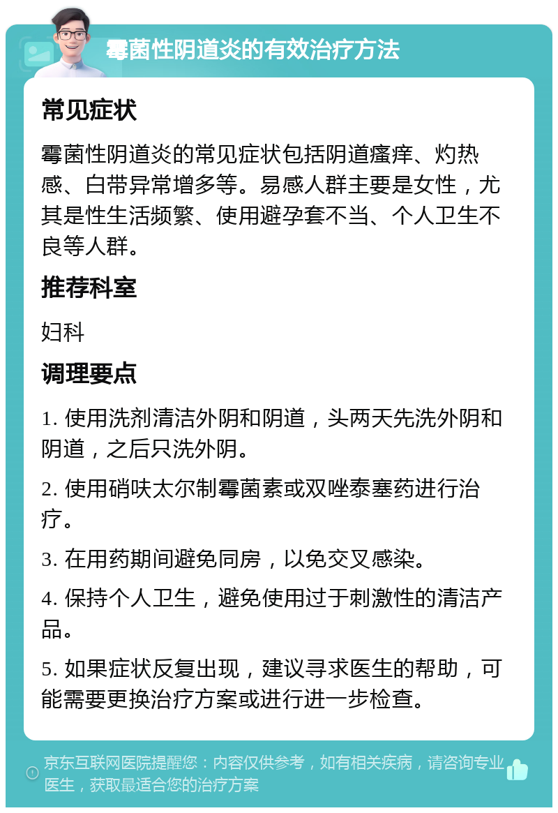 霉菌性阴道炎的有效治疗方法 常见症状 霉菌性阴道炎的常见症状包括阴道瘙痒、灼热感、白带异常增多等。易感人群主要是女性，尤其是性生活频繁、使用避孕套不当、个人卫生不良等人群。 推荐科室 妇科 调理要点 1. 使用洗剂清洁外阴和阴道，头两天先洗外阴和阴道，之后只洗外阴。 2. 使用硝呋太尔制霉菌素或双唑泰塞药进行治疗。 3. 在用药期间避免同房，以免交叉感染。 4. 保持个人卫生，避免使用过于刺激性的清洁产品。 5. 如果症状反复出现，建议寻求医生的帮助，可能需要更换治疗方案或进行进一步检查。