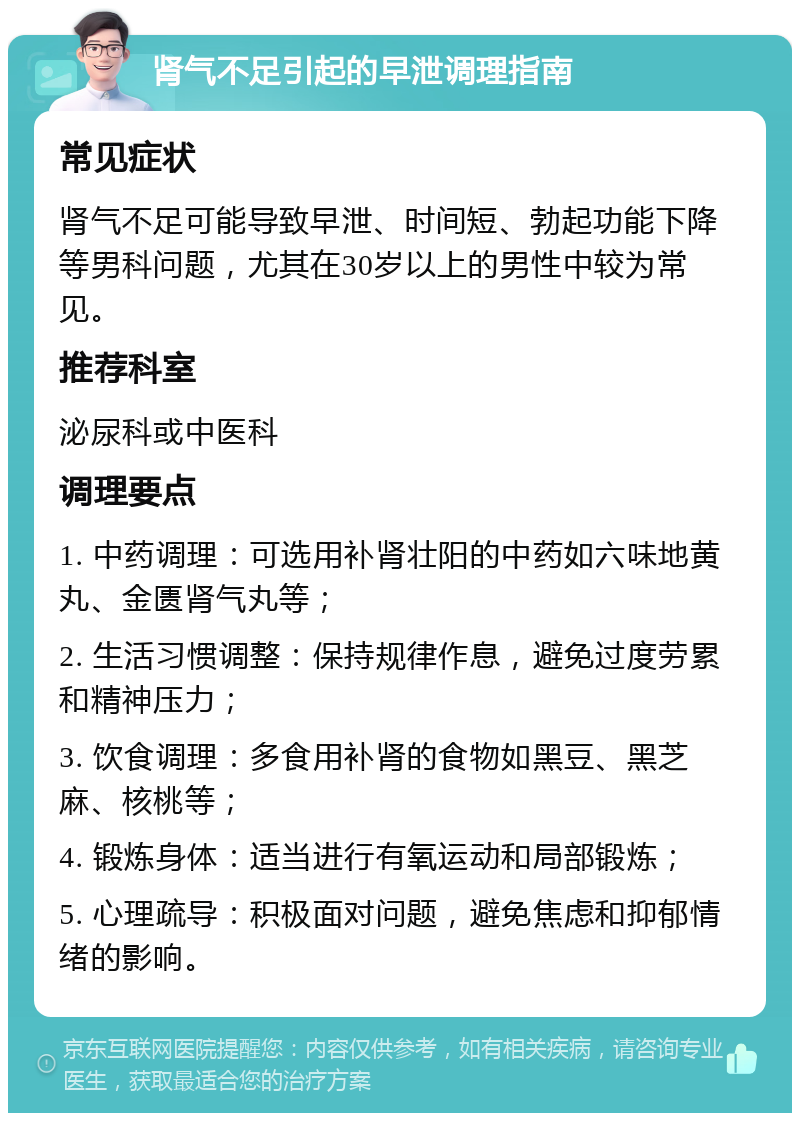 肾气不足引起的早泄调理指南 常见症状 肾气不足可能导致早泄、时间短、勃起功能下降等男科问题，尤其在30岁以上的男性中较为常见。 推荐科室 泌尿科或中医科 调理要点 1. 中药调理：可选用补肾壮阳的中药如六味地黄丸、金匮肾气丸等； 2. 生活习惯调整：保持规律作息，避免过度劳累和精神压力； 3. 饮食调理：多食用补肾的食物如黑豆、黑芝麻、核桃等； 4. 锻炼身体：适当进行有氧运动和局部锻炼； 5. 心理疏导：积极面对问题，避免焦虑和抑郁情绪的影响。