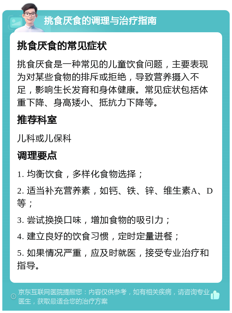 挑食厌食的调理与治疗指南 挑食厌食的常见症状 挑食厌食是一种常见的儿童饮食问题，主要表现为对某些食物的排斥或拒绝，导致营养摄入不足，影响生长发育和身体健康。常见症状包括体重下降、身高矮小、抵抗力下降等。 推荐科室 儿科或儿保科 调理要点 1. 均衡饮食，多样化食物选择； 2. 适当补充营养素，如钙、铁、锌、维生素A、D等； 3. 尝试换换口味，增加食物的吸引力； 4. 建立良好的饮食习惯，定时定量进餐； 5. 如果情况严重，应及时就医，接受专业治疗和指导。