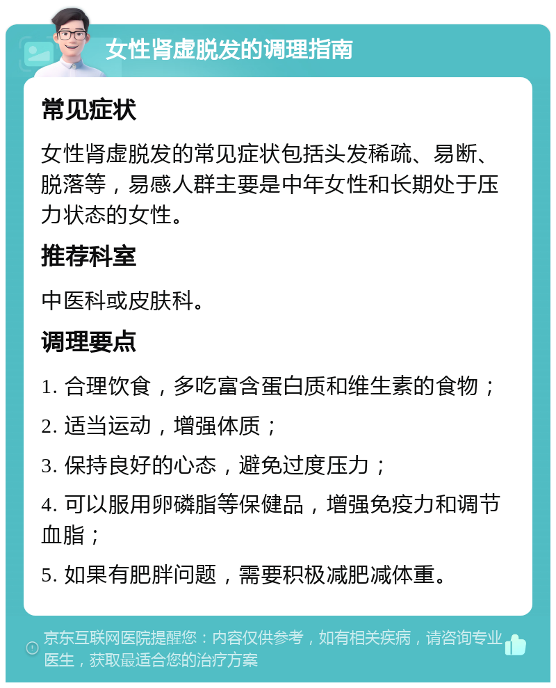 女性肾虚脱发的调理指南 常见症状 女性肾虚脱发的常见症状包括头发稀疏、易断、脱落等，易感人群主要是中年女性和长期处于压力状态的女性。 推荐科室 中医科或皮肤科。 调理要点 1. 合理饮食，多吃富含蛋白质和维生素的食物； 2. 适当运动，增强体质； 3. 保持良好的心态，避免过度压力； 4. 可以服用卵磷脂等保健品，增强免疫力和调节血脂； 5. 如果有肥胖问题，需要积极减肥减体重。