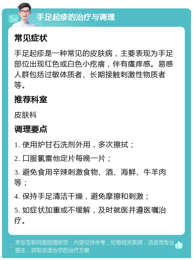 手足起疹的治疗与调理 常见症状 手足起疹是一种常见的皮肤病，主要表现为手足部位出现红色或白色小疙瘩，伴有瘙痒感。易感人群包括过敏体质者、长期接触刺激性物质者等。 推荐科室 皮肤科 调理要点 1. 使用炉甘石洗剂外用，多次擦拭； 2. 口服氯雷他定片每晚一片； 3. 避免食用辛辣刺激食物、酒、海鲜、牛羊肉等； 4. 保持手足清洁干燥，避免摩擦和刺激； 5. 如症状加重或不缓解，及时就医并遵医嘱治疗。