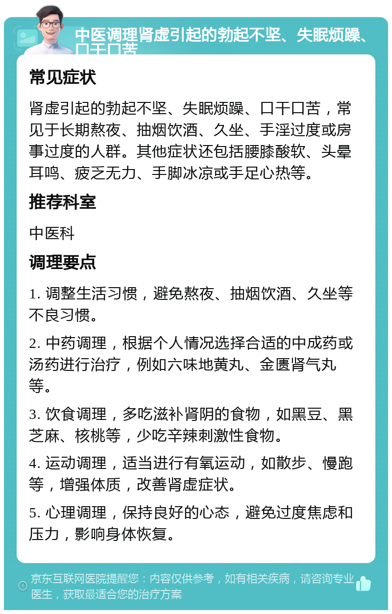 中医调理肾虚引起的勃起不坚、失眠烦躁、口干口苦 常见症状 肾虚引起的勃起不坚、失眠烦躁、口干口苦，常见于长期熬夜、抽烟饮酒、久坐、手淫过度或房事过度的人群。其他症状还包括腰膝酸软、头晕耳鸣、疲乏无力、手脚冰凉或手足心热等。 推荐科室 中医科 调理要点 1. 调整生活习惯，避免熬夜、抽烟饮酒、久坐等不良习惯。 2. 中药调理，根据个人情况选择合适的中成药或汤药进行治疗，例如六味地黄丸、金匮肾气丸等。 3. 饮食调理，多吃滋补肾阴的食物，如黑豆、黑芝麻、核桃等，少吃辛辣刺激性食物。 4. 运动调理，适当进行有氧运动，如散步、慢跑等，增强体质，改善肾虚症状。 5. 心理调理，保持良好的心态，避免过度焦虑和压力，影响身体恢复。