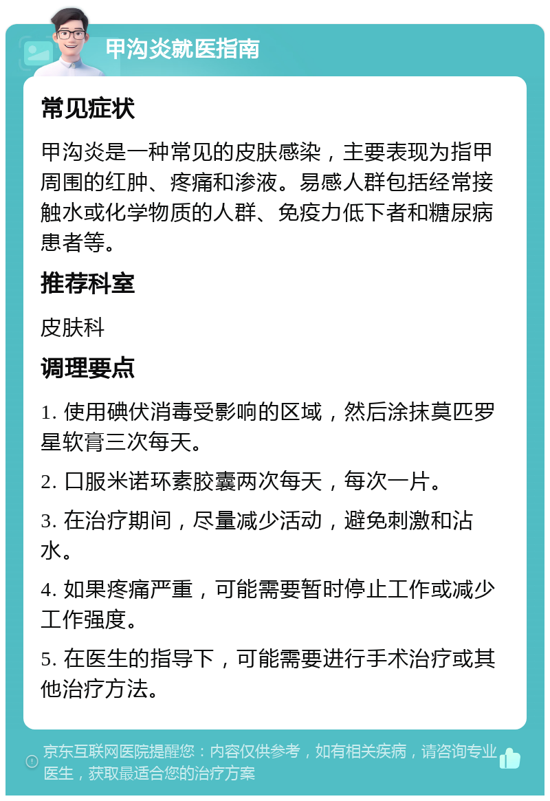 甲沟炎就医指南 常见症状 甲沟炎是一种常见的皮肤感染，主要表现为指甲周围的红肿、疼痛和渗液。易感人群包括经常接触水或化学物质的人群、免疫力低下者和糖尿病患者等。 推荐科室 皮肤科 调理要点 1. 使用碘伏消毒受影响的区域，然后涂抹莫匹罗星软膏三次每天。 2. 口服米诺环素胶囊两次每天，每次一片。 3. 在治疗期间，尽量减少活动，避免刺激和沾水。 4. 如果疼痛严重，可能需要暂时停止工作或减少工作强度。 5. 在医生的指导下，可能需要进行手术治疗或其他治疗方法。