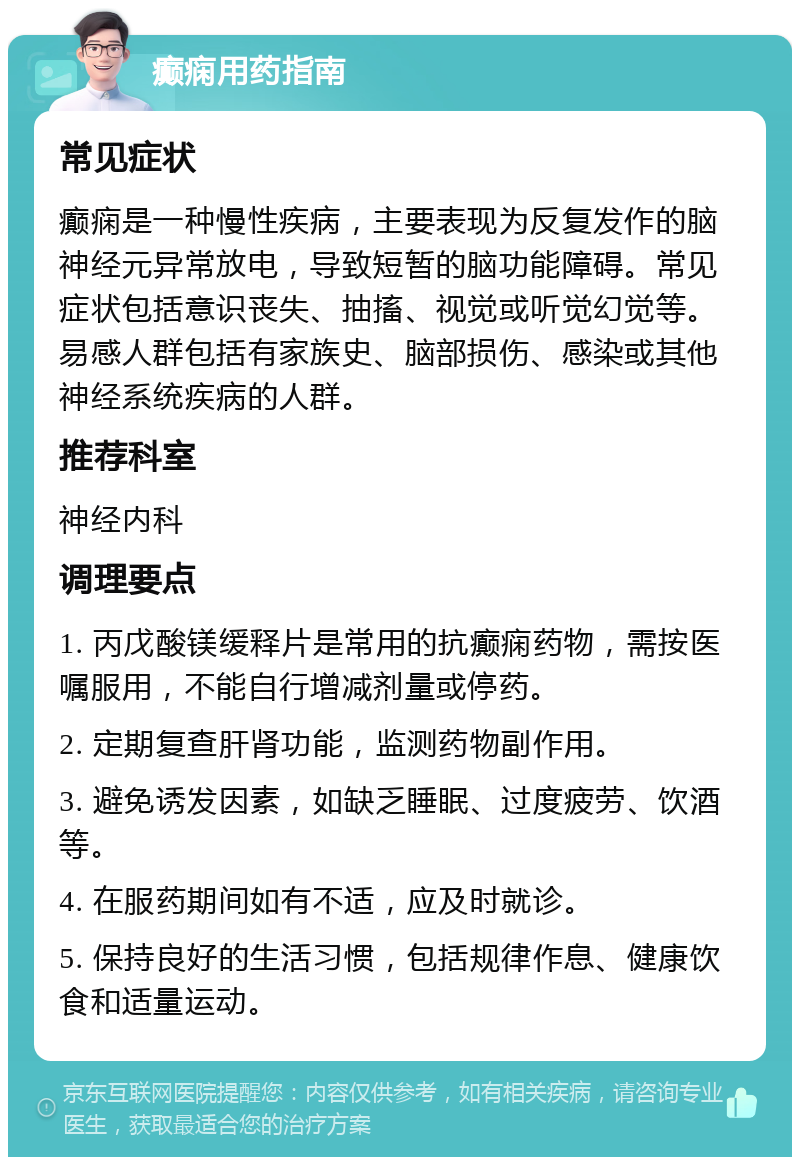 癫痫用药指南 常见症状 癫痫是一种慢性疾病，主要表现为反复发作的脑神经元异常放电，导致短暂的脑功能障碍。常见症状包括意识丧失、抽搐、视觉或听觉幻觉等。易感人群包括有家族史、脑部损伤、感染或其他神经系统疾病的人群。 推荐科室 神经内科 调理要点 1. 丙戊酸镁缓释片是常用的抗癫痫药物，需按医嘱服用，不能自行增减剂量或停药。 2. 定期复查肝肾功能，监测药物副作用。 3. 避免诱发因素，如缺乏睡眠、过度疲劳、饮酒等。 4. 在服药期间如有不适，应及时就诊。 5. 保持良好的生活习惯，包括规律作息、健康饮食和适量运动。