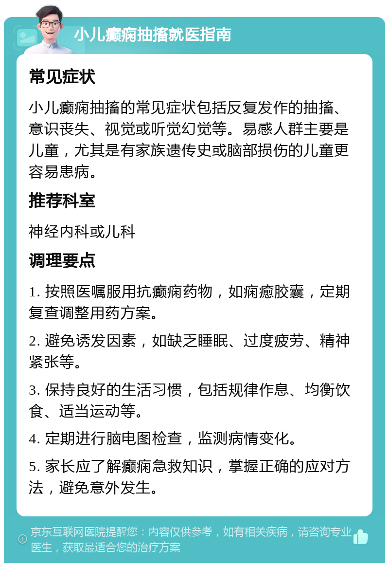 小儿癫痫抽搐就医指南 常见症状 小儿癫痫抽搐的常见症状包括反复发作的抽搐、意识丧失、视觉或听觉幻觉等。易感人群主要是儿童，尤其是有家族遗传史或脑部损伤的儿童更容易患病。 推荐科室 神经内科或儿科 调理要点 1. 按照医嘱服用抗癫痫药物，如痫癒胶囊，定期复查调整用药方案。 2. 避免诱发因素，如缺乏睡眠、过度疲劳、精神紧张等。 3. 保持良好的生活习惯，包括规律作息、均衡饮食、适当运动等。 4. 定期进行脑电图检查，监测病情变化。 5. 家长应了解癫痫急救知识，掌握正确的应对方法，避免意外发生。