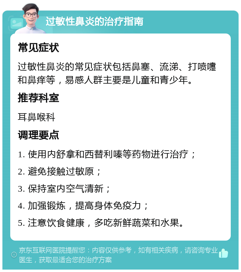 过敏性鼻炎的治疗指南 常见症状 过敏性鼻炎的常见症状包括鼻塞、流涕、打喷嚏和鼻痒等，易感人群主要是儿童和青少年。 推荐科室 耳鼻喉科 调理要点 1. 使用内舒拿和西替利嗪等药物进行治疗； 2. 避免接触过敏原； 3. 保持室内空气清新； 4. 加强锻炼，提高身体免疫力； 5. 注意饮食健康，多吃新鲜蔬菜和水果。