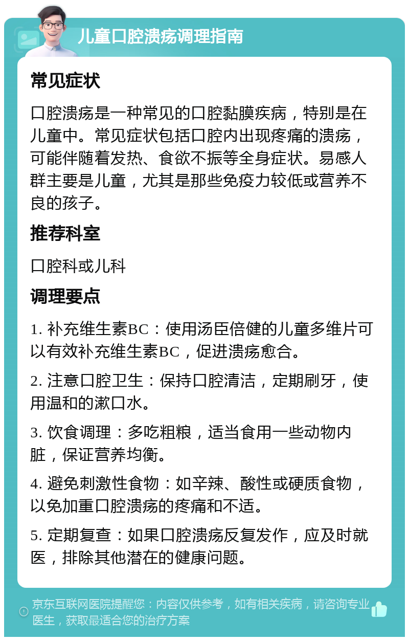 儿童口腔溃疡调理指南 常见症状 口腔溃疡是一种常见的口腔黏膜疾病，特别是在儿童中。常见症状包括口腔内出现疼痛的溃疡，可能伴随着发热、食欲不振等全身症状。易感人群主要是儿童，尤其是那些免疫力较低或营养不良的孩子。 推荐科室 口腔科或儿科 调理要点 1. 补充维生素BC：使用汤臣倍健的儿童多维片可以有效补充维生素BC，促进溃疡愈合。 2. 注意口腔卫生：保持口腔清洁，定期刷牙，使用温和的漱口水。 3. 饮食调理：多吃粗粮，适当食用一些动物内脏，保证营养均衡。 4. 避免刺激性食物：如辛辣、酸性或硬质食物，以免加重口腔溃疡的疼痛和不适。 5. 定期复查：如果口腔溃疡反复发作，应及时就医，排除其他潜在的健康问题。